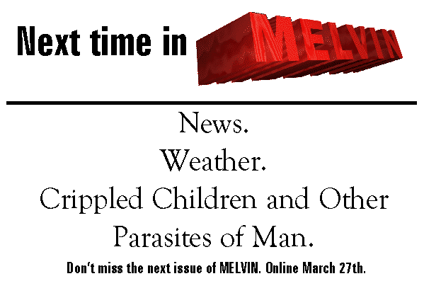 Next time in MELVIN: News. Weather. Crippled Children and Other Parasites of Man. Online March 13th. Don't miss it.